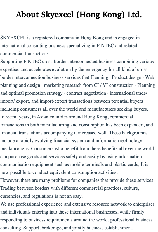  About Skyexcel (Hong Kong) Ltd. SKYEXCEL is a registered company in Hong Kong and is engaged in international consulting business specializing in FINTEC and related commercial transactions. Supporting FINTEC cross-border interconnected business combining various expertise, and accelerates evolution by the emergency for all kind of cross-border interconnection business services that Planning · Product design · Web planning and design · marketing research from CI / VI construction · Planning and optimal promotion strategy · contract negotiation · international trade/import/ export, and import-export transactions between potential buyers including consumers all over the world and manufacturers seeking buyers. In recent years, in Asian countries around Hong Kong, commercial transactions in both manufacturing and consumption has been expanded, and financial transactions accompanying it increased well. These backgrounds include a rapidly evolving financial system and information technology breakthroughs. Consumers who benefit from these benefits all over the world can purchase goods and services safely and easily by using information communication equipment such as mobile terminals and plastic cards; It is now possible to conduct equivalent consumption activities. However, there are many problems for companies that provide these services. Trading between borders with different commercial practices, culture, currencies, and regulations is not an easy. We use professional experience and extensive resource network to enterprises and individuals entering into these international businesses, while firmly responding to business requirements around the world, professional business consulting, Support, brokerage, and jointly business establishment.